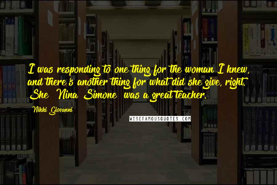 Nikki Giovanni Quotes: I was responding to one thing for the woman I knew, and there's another thing for what did she give, right. She [Nina Simone] was a great teacher.