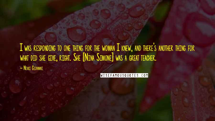 Nikki Giovanni Quotes: I was responding to one thing for the woman I knew, and there's another thing for what did she give, right. She [Nina Simone] was a great teacher.