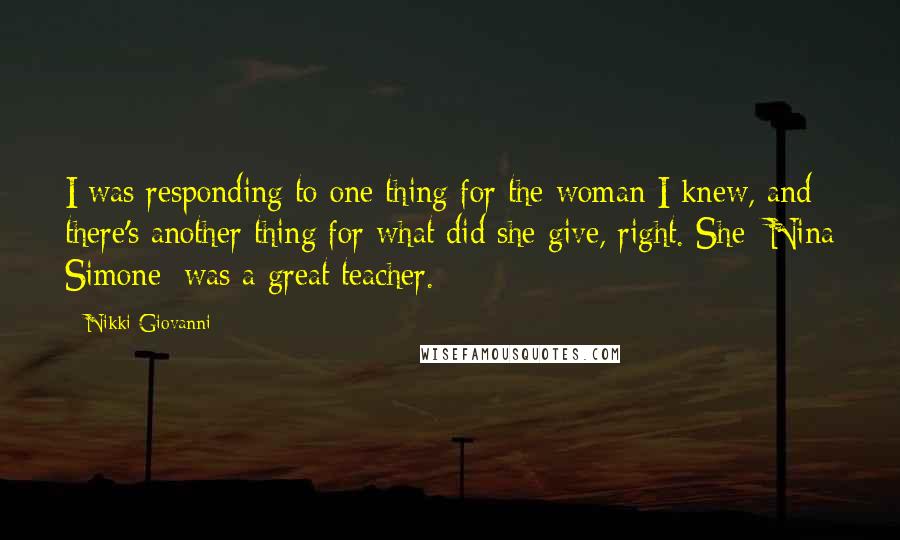 Nikki Giovanni Quotes: I was responding to one thing for the woman I knew, and there's another thing for what did she give, right. She [Nina Simone] was a great teacher.