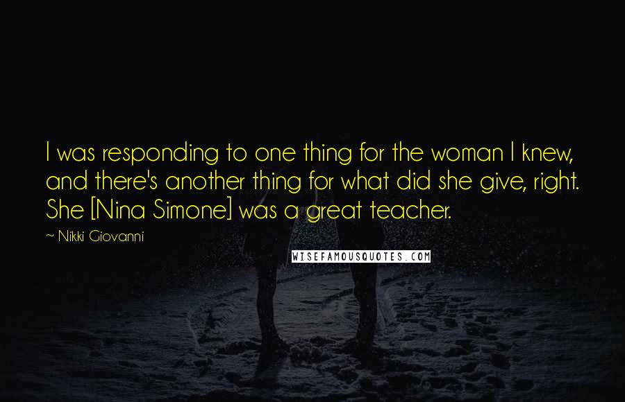 Nikki Giovanni Quotes: I was responding to one thing for the woman I knew, and there's another thing for what did she give, right. She [Nina Simone] was a great teacher.