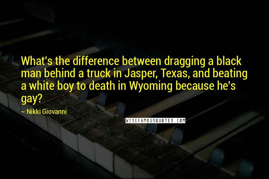 Nikki Giovanni Quotes: What's the difference between dragging a black man behind a truck in Jasper, Texas, and beating a white boy to death in Wyoming because he's gay?