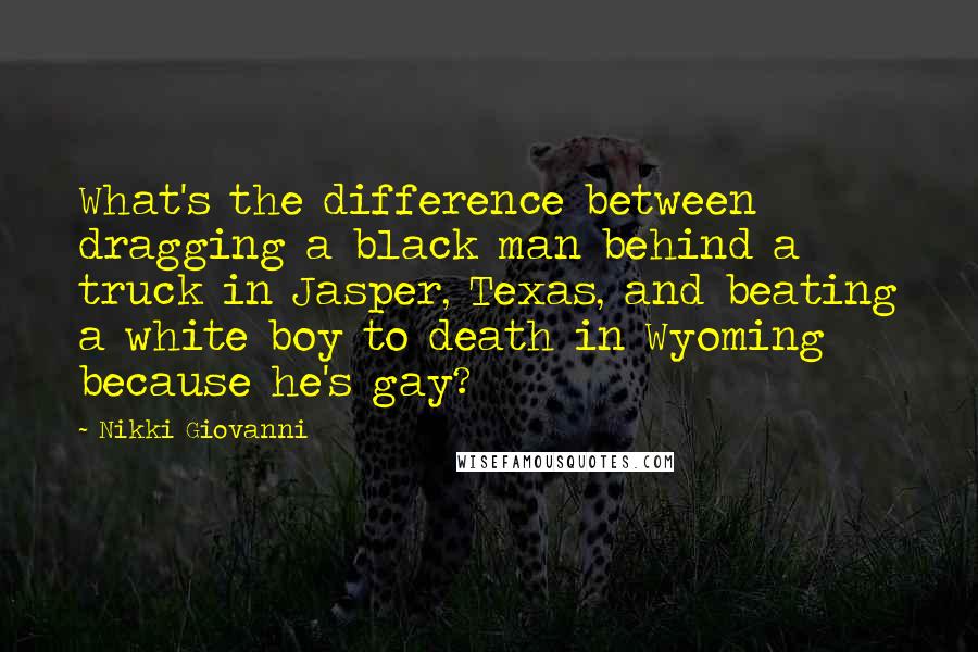 Nikki Giovanni Quotes: What's the difference between dragging a black man behind a truck in Jasper, Texas, and beating a white boy to death in Wyoming because he's gay?