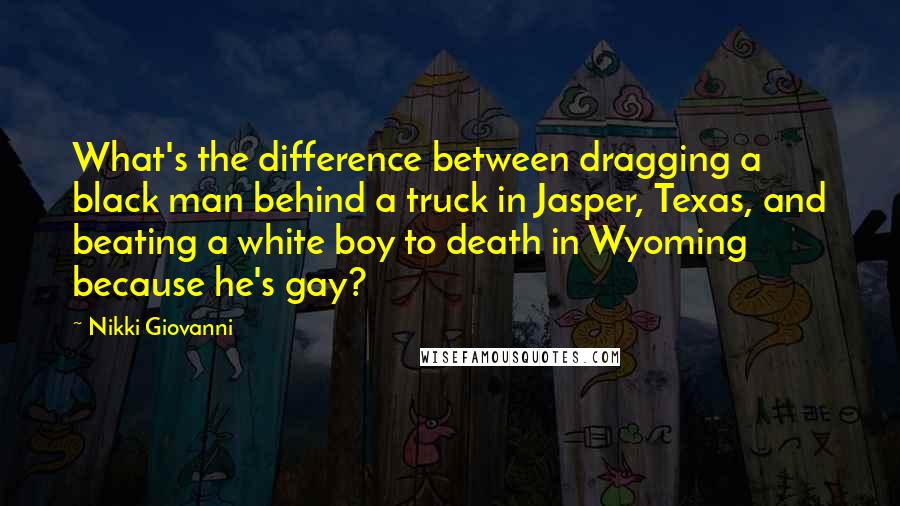 Nikki Giovanni Quotes: What's the difference between dragging a black man behind a truck in Jasper, Texas, and beating a white boy to death in Wyoming because he's gay?