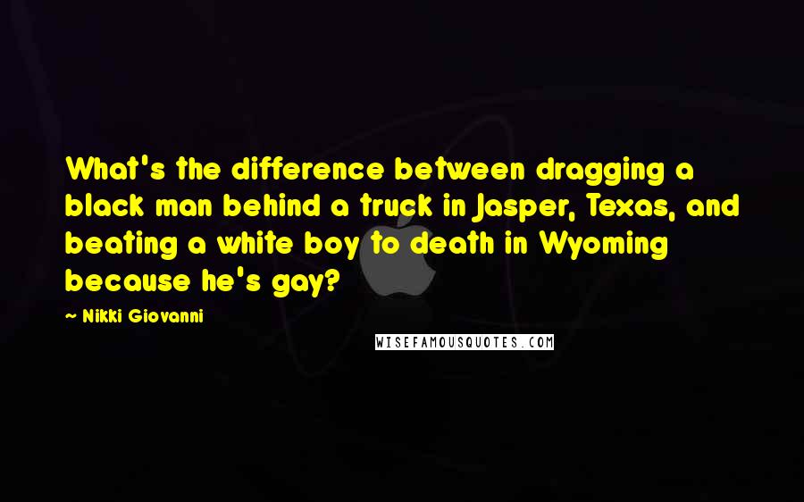 Nikki Giovanni Quotes: What's the difference between dragging a black man behind a truck in Jasper, Texas, and beating a white boy to death in Wyoming because he's gay?