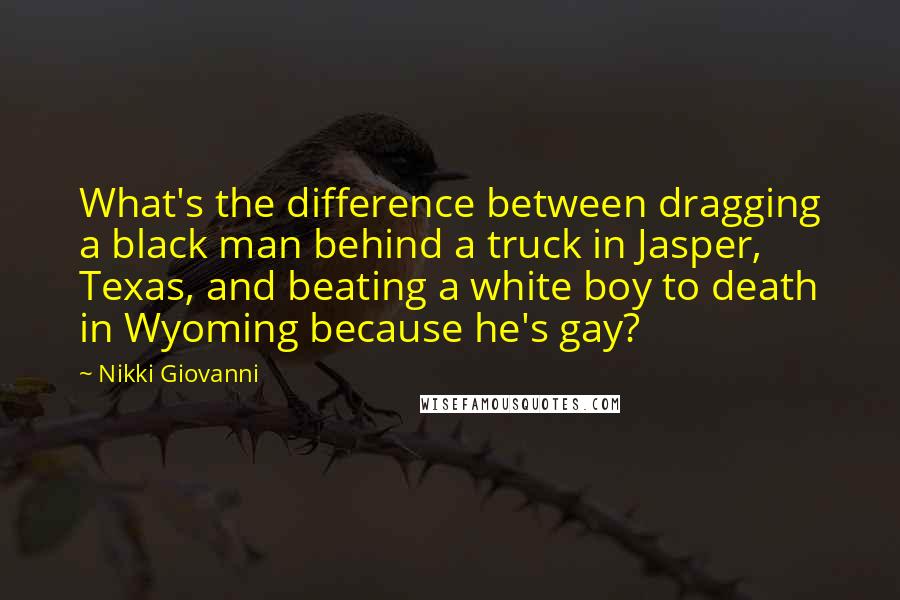 Nikki Giovanni Quotes: What's the difference between dragging a black man behind a truck in Jasper, Texas, and beating a white boy to death in Wyoming because he's gay?