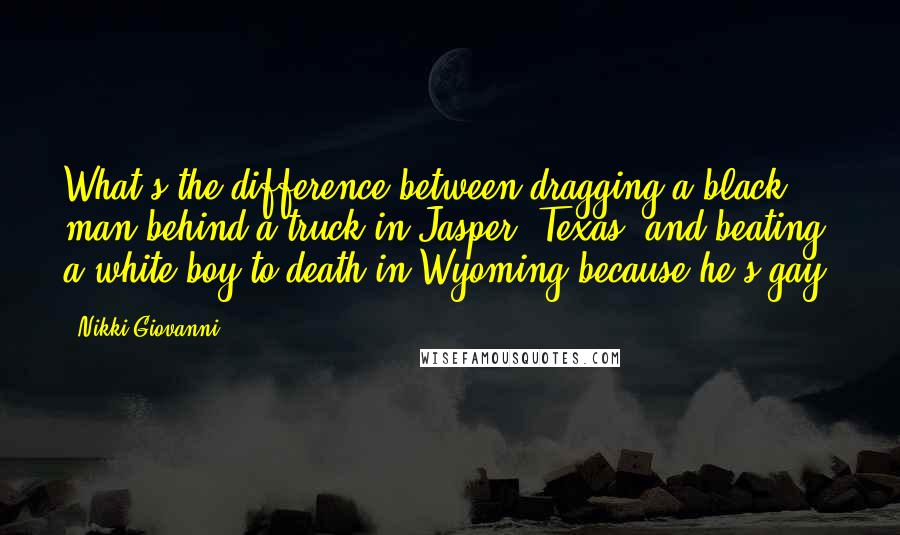 Nikki Giovanni Quotes: What's the difference between dragging a black man behind a truck in Jasper, Texas, and beating a white boy to death in Wyoming because he's gay?