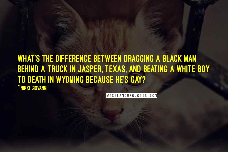 Nikki Giovanni Quotes: What's the difference between dragging a black man behind a truck in Jasper, Texas, and beating a white boy to death in Wyoming because he's gay?