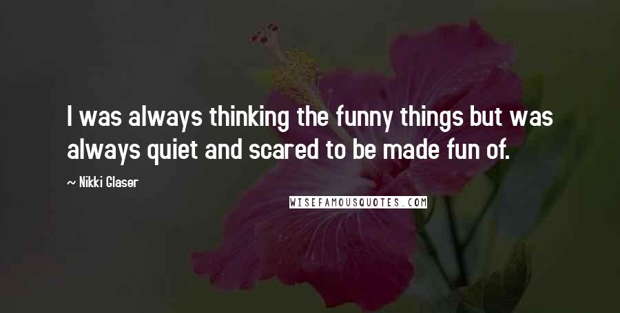 Nikki Glaser Quotes: I was always thinking the funny things but was always quiet and scared to be made fun of.