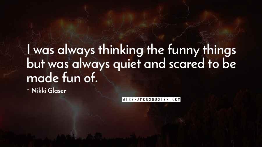 Nikki Glaser Quotes: I was always thinking the funny things but was always quiet and scared to be made fun of.