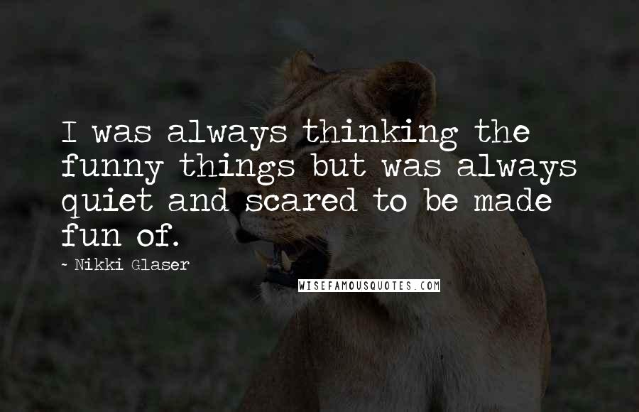 Nikki Glaser Quotes: I was always thinking the funny things but was always quiet and scared to be made fun of.