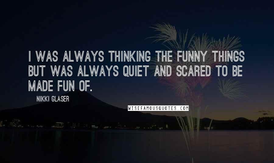 Nikki Glaser Quotes: I was always thinking the funny things but was always quiet and scared to be made fun of.