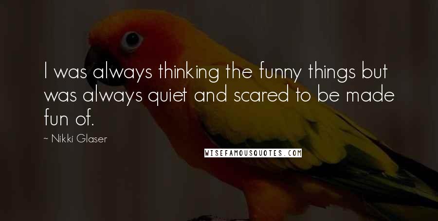 Nikki Glaser Quotes: I was always thinking the funny things but was always quiet and scared to be made fun of.