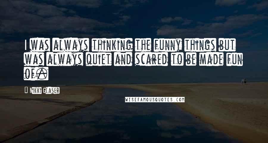 Nikki Glaser Quotes: I was always thinking the funny things but was always quiet and scared to be made fun of.