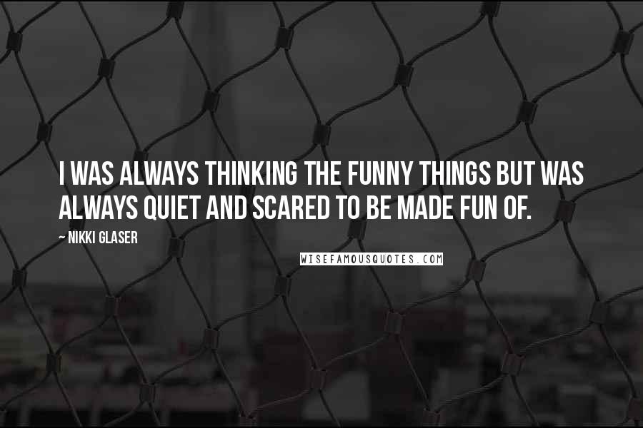 Nikki Glaser Quotes: I was always thinking the funny things but was always quiet and scared to be made fun of.