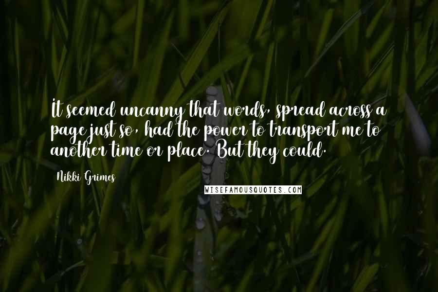 Nikki Grimes Quotes: It seemed uncanny that words, spread across a page just so, had the power to transport me to another time or place. But they could.