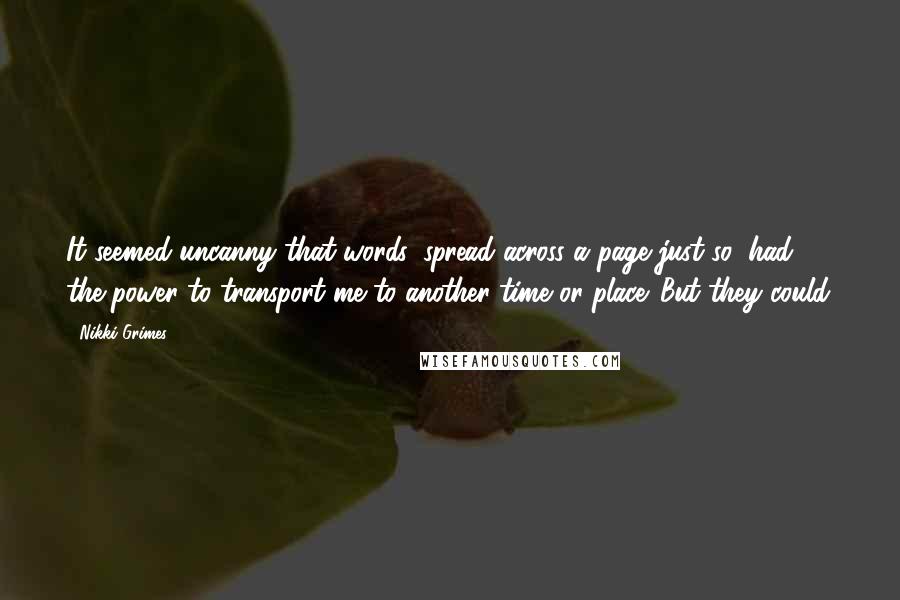 Nikki Grimes Quotes: It seemed uncanny that words, spread across a page just so, had the power to transport me to another time or place. But they could.