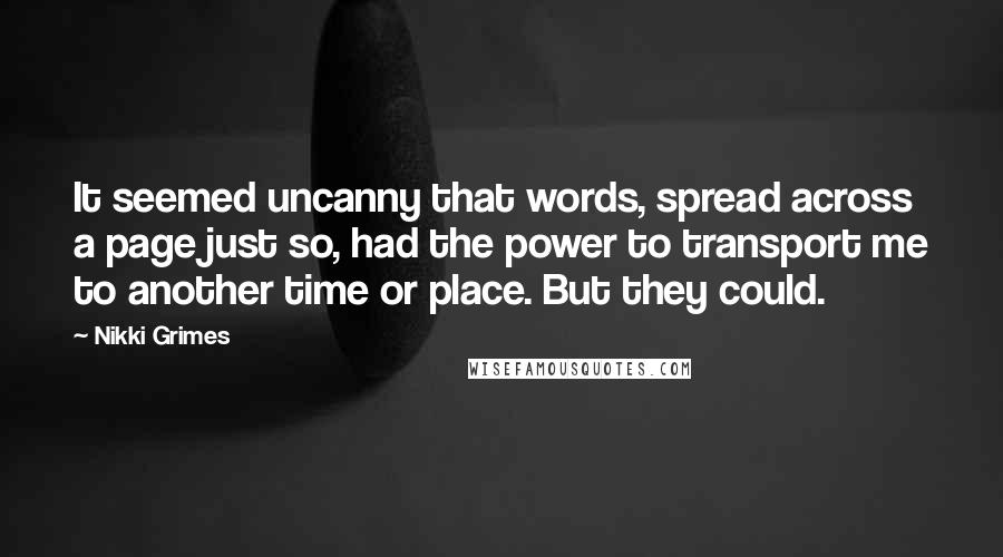 Nikki Grimes Quotes: It seemed uncanny that words, spread across a page just so, had the power to transport me to another time or place. But they could.