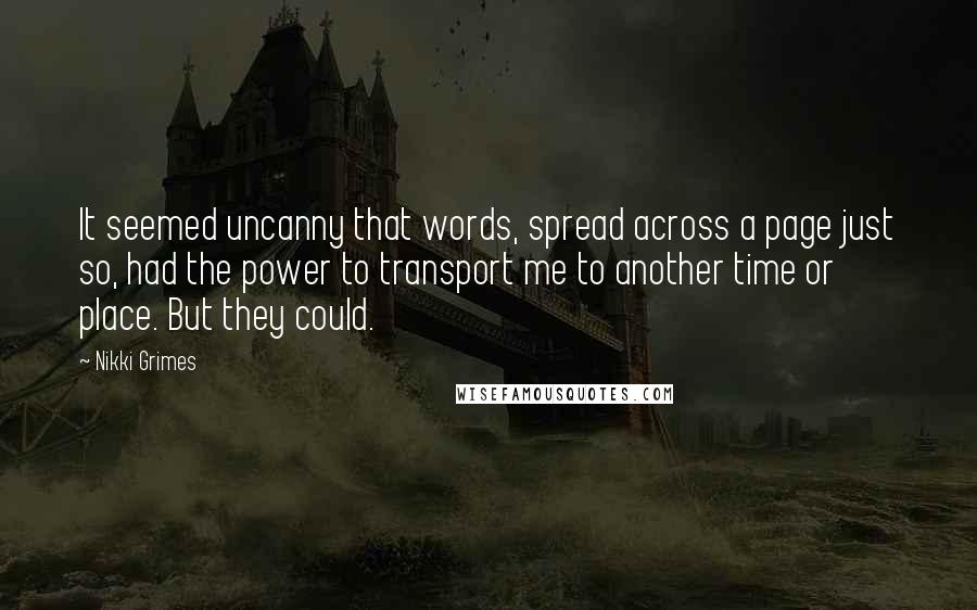 Nikki Grimes Quotes: It seemed uncanny that words, spread across a page just so, had the power to transport me to another time or place. But they could.