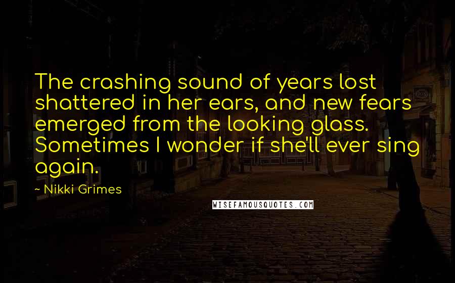 Nikki Grimes Quotes: The crashing sound of years lost shattered in her ears, and new fears emerged from the looking glass. Sometimes I wonder if she'll ever sing again.