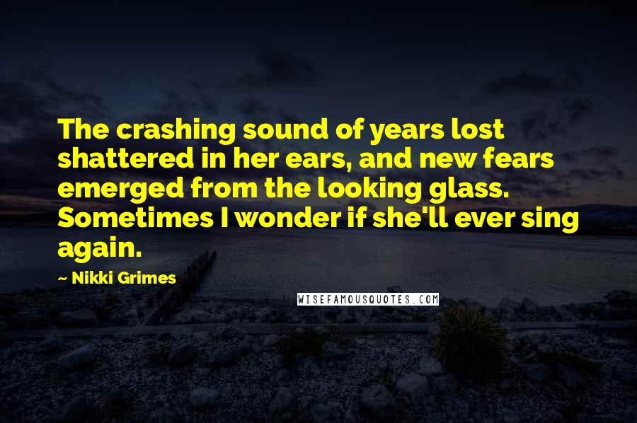 Nikki Grimes Quotes: The crashing sound of years lost shattered in her ears, and new fears emerged from the looking glass. Sometimes I wonder if she'll ever sing again.