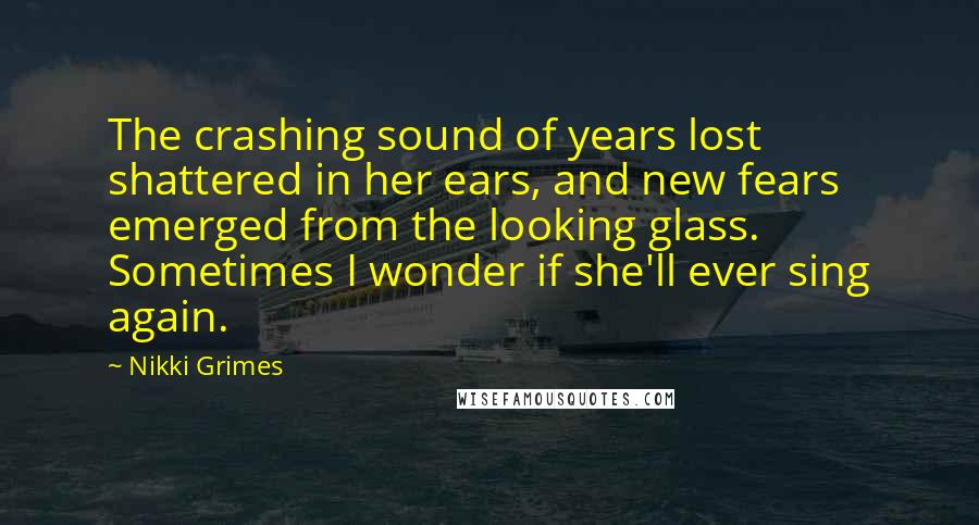 Nikki Grimes Quotes: The crashing sound of years lost shattered in her ears, and new fears emerged from the looking glass. Sometimes I wonder if she'll ever sing again.