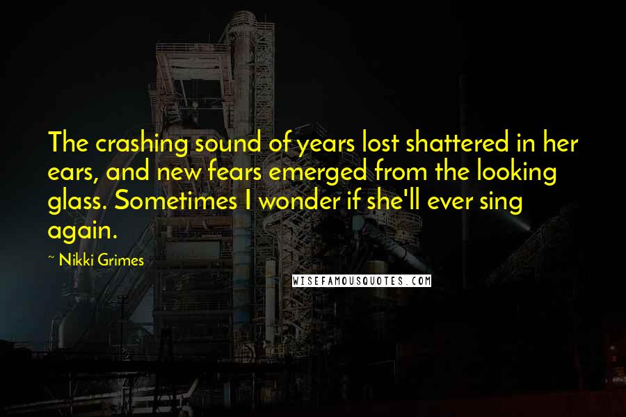 Nikki Grimes Quotes: The crashing sound of years lost shattered in her ears, and new fears emerged from the looking glass. Sometimes I wonder if she'll ever sing again.