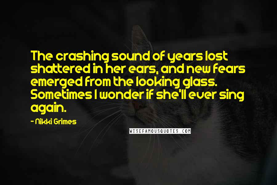 Nikki Grimes Quotes: The crashing sound of years lost shattered in her ears, and new fears emerged from the looking glass. Sometimes I wonder if she'll ever sing again.