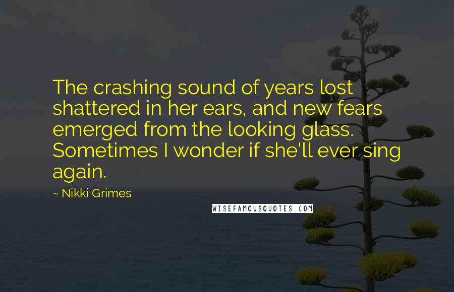 Nikki Grimes Quotes: The crashing sound of years lost shattered in her ears, and new fears emerged from the looking glass. Sometimes I wonder if she'll ever sing again.