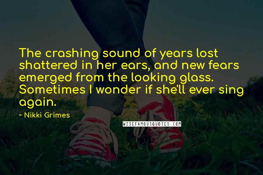 Nikki Grimes Quotes: The crashing sound of years lost shattered in her ears, and new fears emerged from the looking glass. Sometimes I wonder if she'll ever sing again.