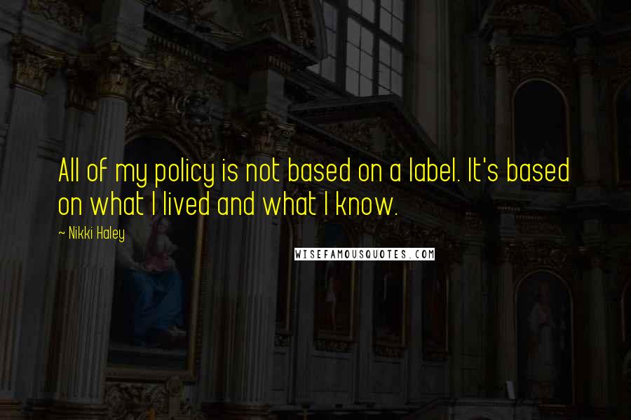 Nikki Haley Quotes: All of my policy is not based on a label. It's based on what I lived and what I know.