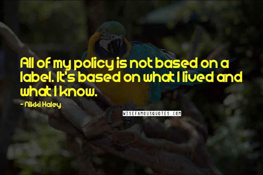Nikki Haley Quotes: All of my policy is not based on a label. It's based on what I lived and what I know.