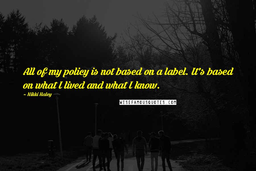 Nikki Haley Quotes: All of my policy is not based on a label. It's based on what I lived and what I know.