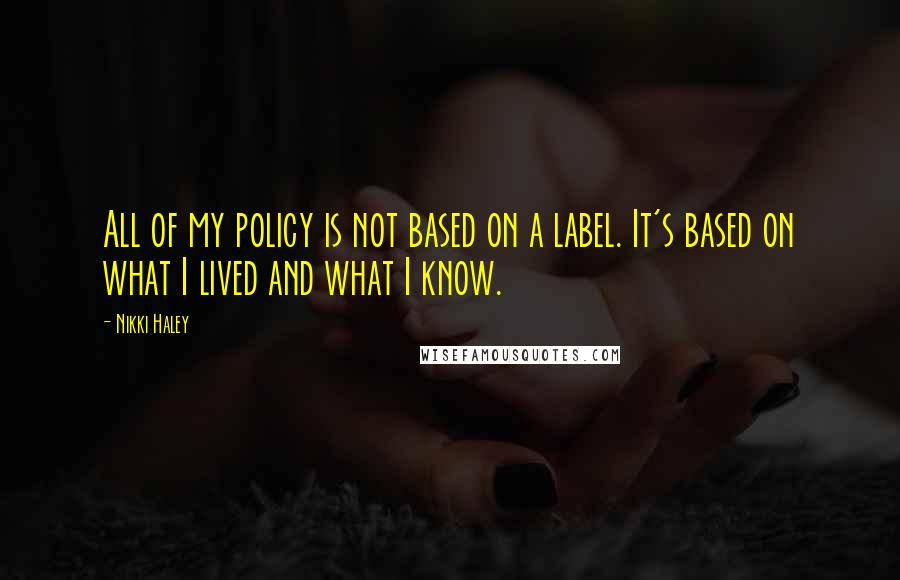 Nikki Haley Quotes: All of my policy is not based on a label. It's based on what I lived and what I know.