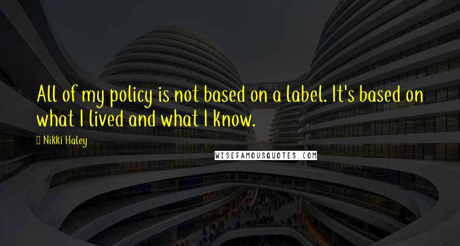 Nikki Haley Quotes: All of my policy is not based on a label. It's based on what I lived and what I know.