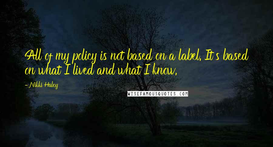 Nikki Haley Quotes: All of my policy is not based on a label. It's based on what I lived and what I know.