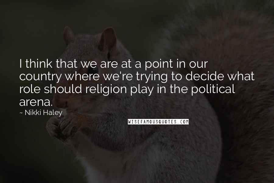 Nikki Haley Quotes: I think that we are at a point in our country where we're trying to decide what role should religion play in the political arena.