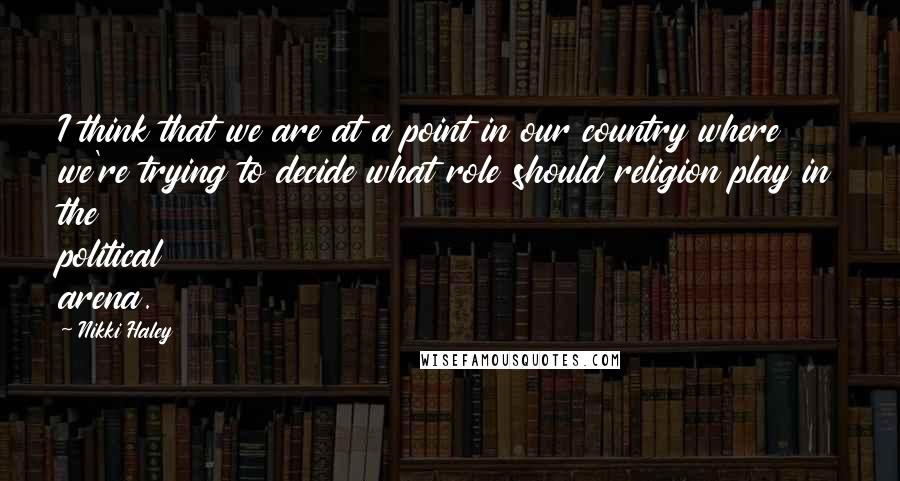 Nikki Haley Quotes: I think that we are at a point in our country where we're trying to decide what role should religion play in the political arena.