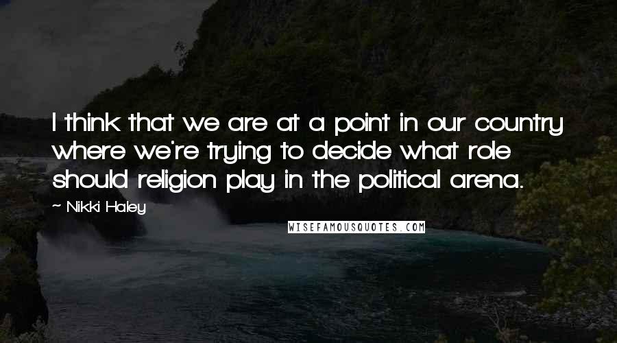 Nikki Haley Quotes: I think that we are at a point in our country where we're trying to decide what role should religion play in the political arena.