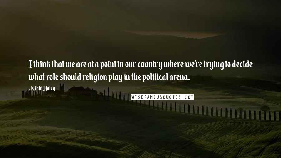 Nikki Haley Quotes: I think that we are at a point in our country where we're trying to decide what role should religion play in the political arena.