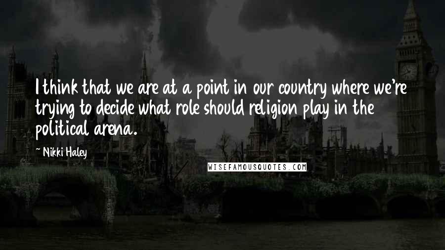 Nikki Haley Quotes: I think that we are at a point in our country where we're trying to decide what role should religion play in the political arena.