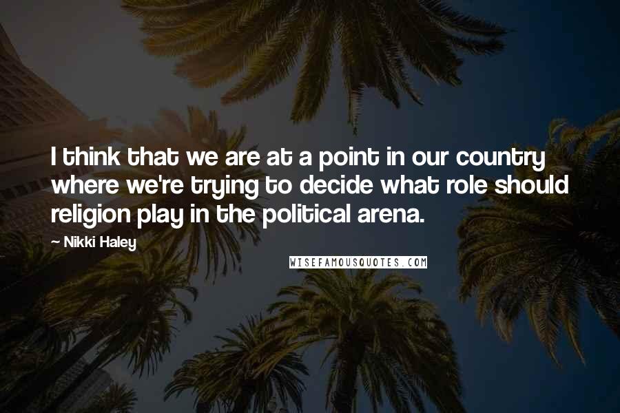 Nikki Haley Quotes: I think that we are at a point in our country where we're trying to decide what role should religion play in the political arena.