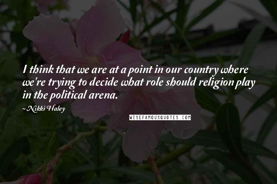 Nikki Haley Quotes: I think that we are at a point in our country where we're trying to decide what role should religion play in the political arena.