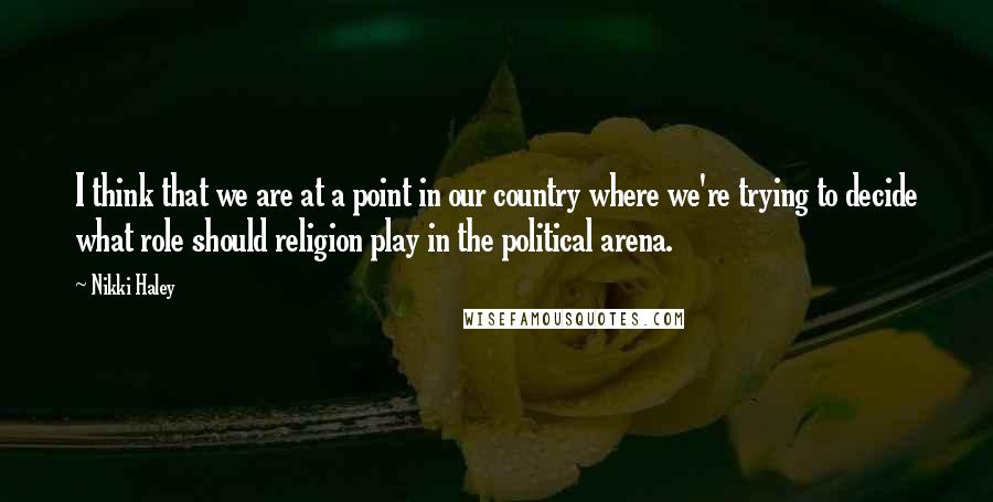 Nikki Haley Quotes: I think that we are at a point in our country where we're trying to decide what role should religion play in the political arena.