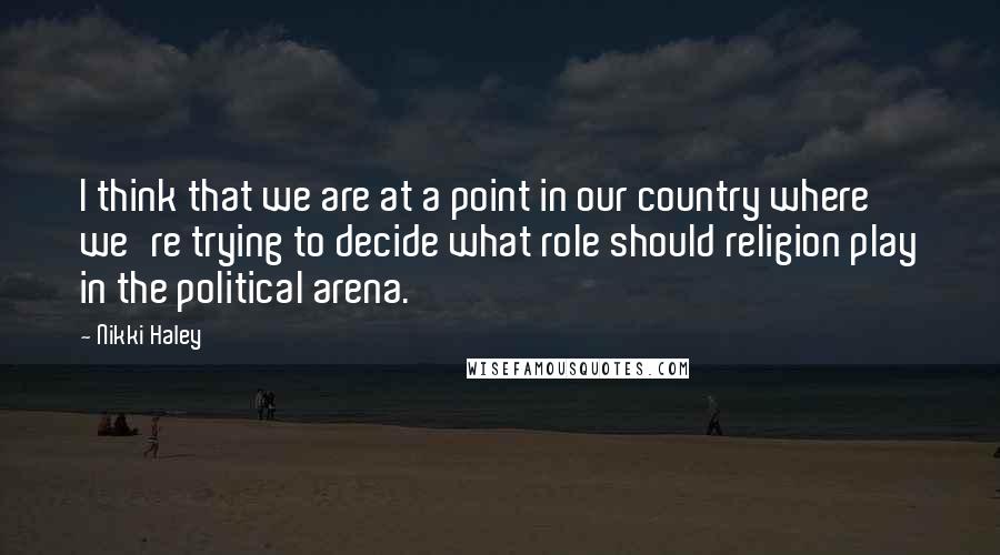 Nikki Haley Quotes: I think that we are at a point in our country where we're trying to decide what role should religion play in the political arena.