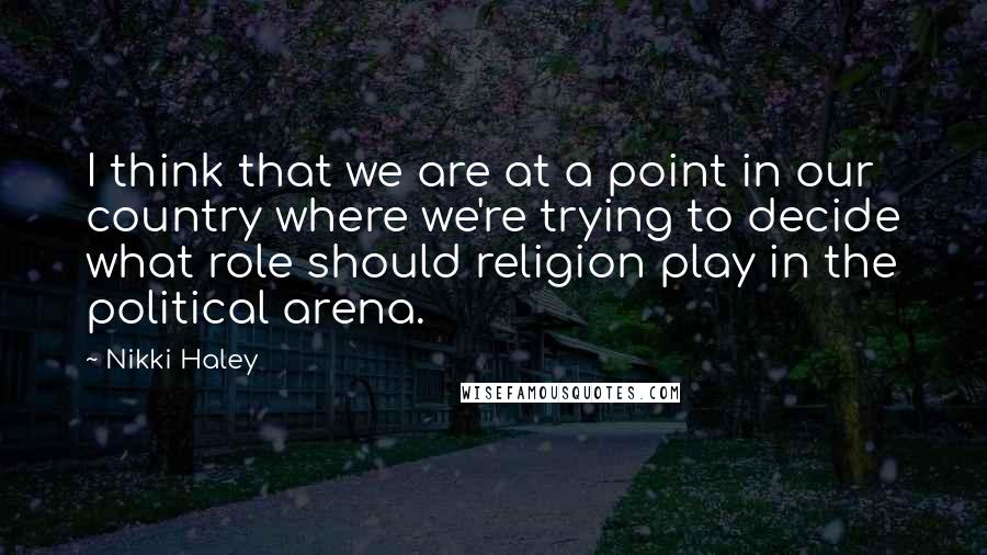 Nikki Haley Quotes: I think that we are at a point in our country where we're trying to decide what role should religion play in the political arena.