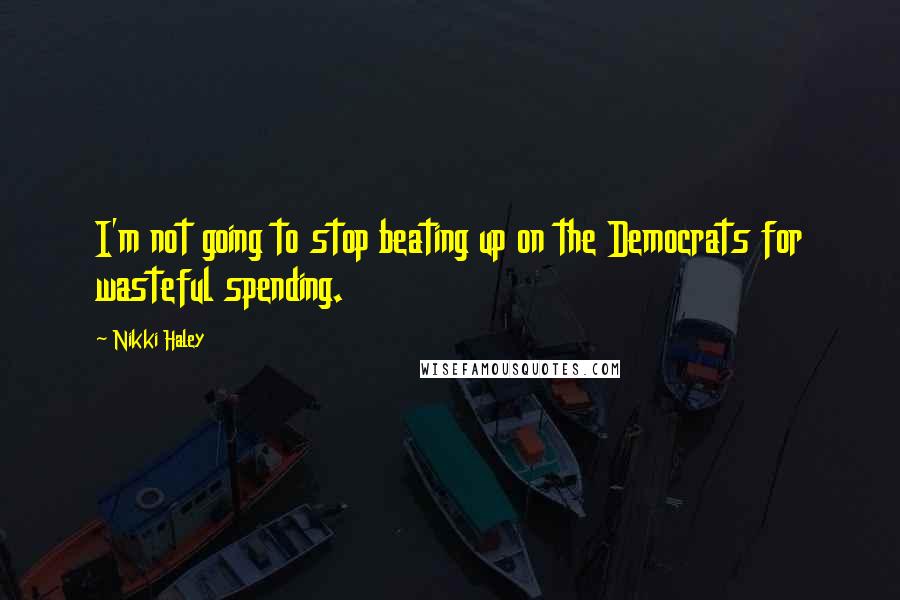 Nikki Haley Quotes: I'm not going to stop beating up on the Democrats for wasteful spending.