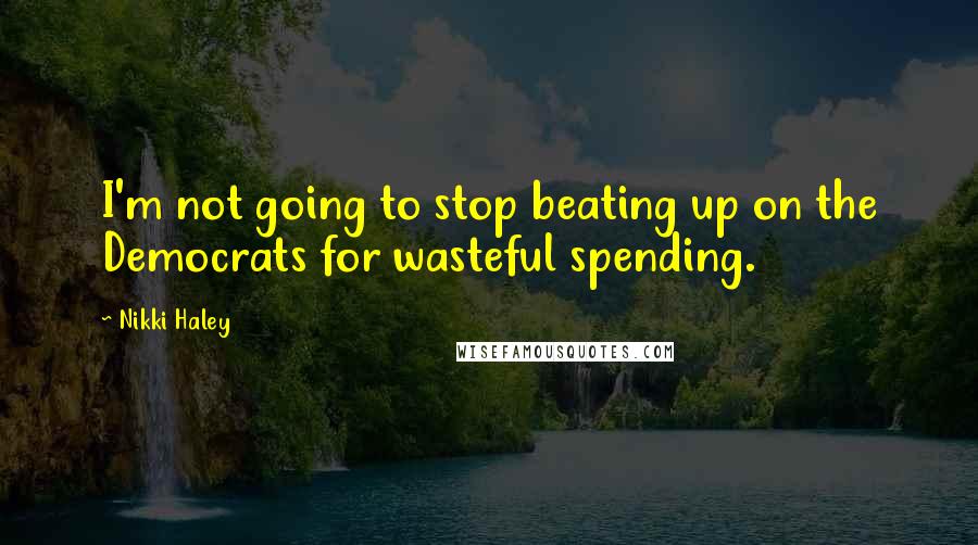 Nikki Haley Quotes: I'm not going to stop beating up on the Democrats for wasteful spending.