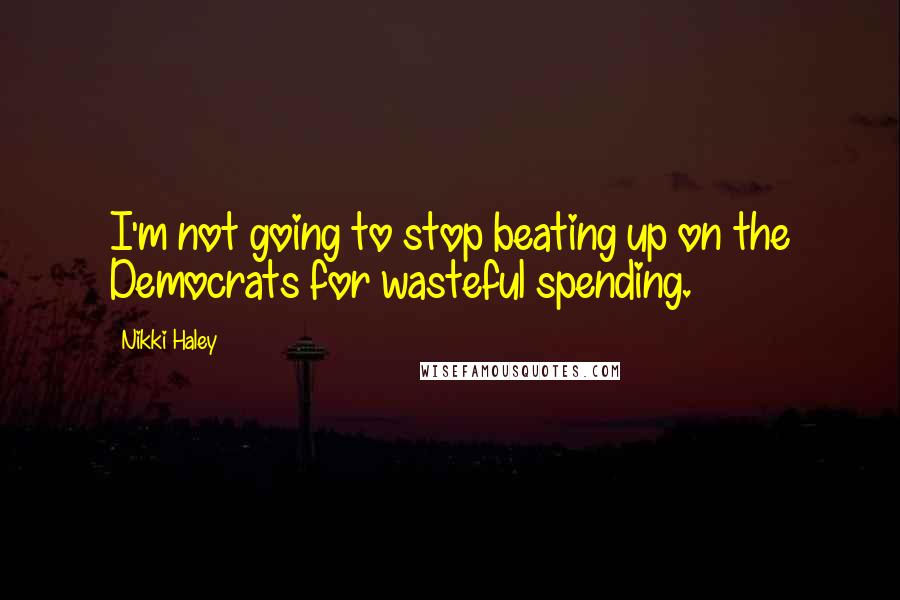 Nikki Haley Quotes: I'm not going to stop beating up on the Democrats for wasteful spending.