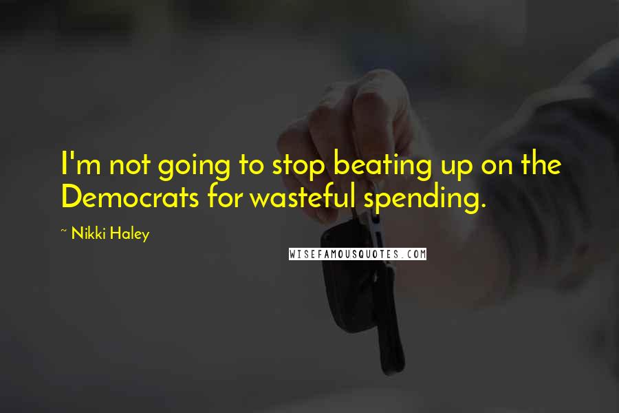 Nikki Haley Quotes: I'm not going to stop beating up on the Democrats for wasteful spending.