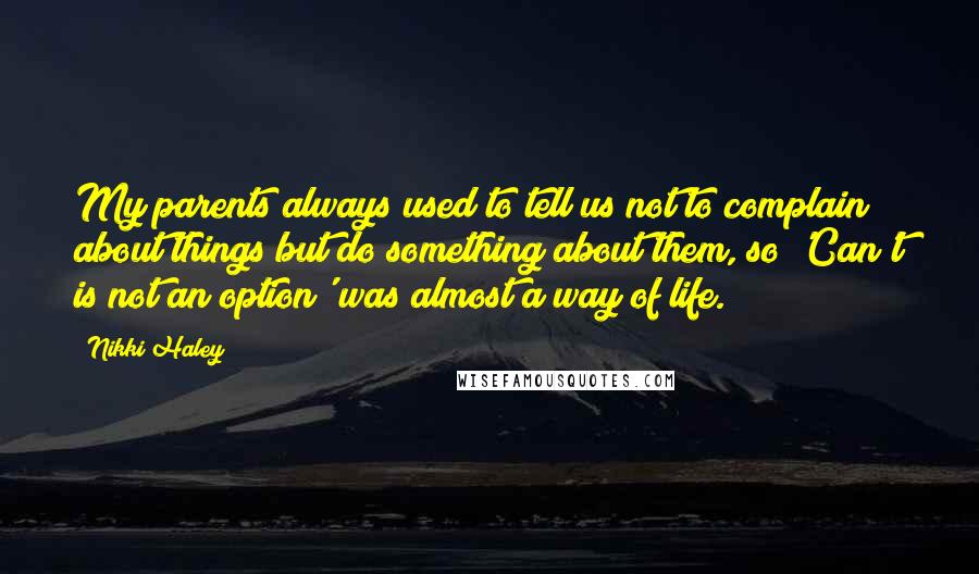 Nikki Haley Quotes: My parents always used to tell us not to complain about things but do something about them, so 'Can't is not an option' was almost a way of life.